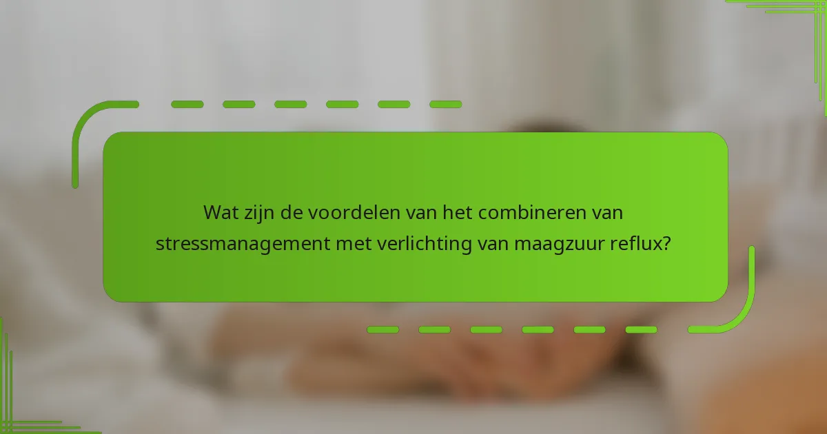 Wat zijn de voordelen van het combineren van stressmanagement met verlichting van maagzuur reflux?